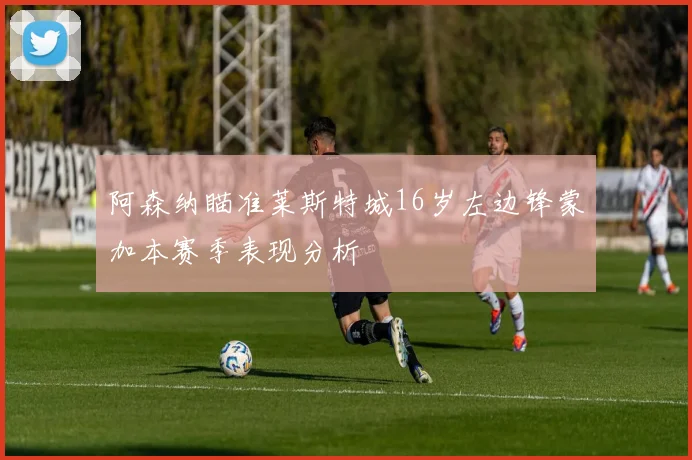 阿森纳瞄准莱斯特城16岁左边锋蒙加本赛季表现分析