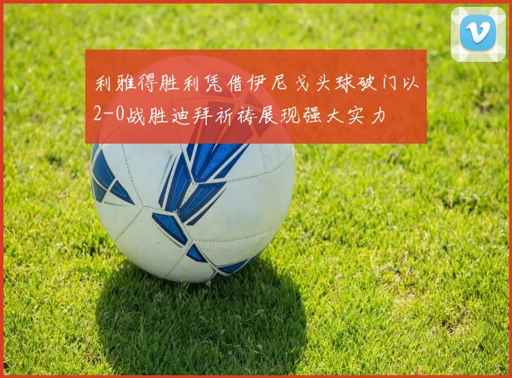 利雅得胜利凭借伊尼戈头球破门以2-0战胜迪拜祈祷展现强大实力