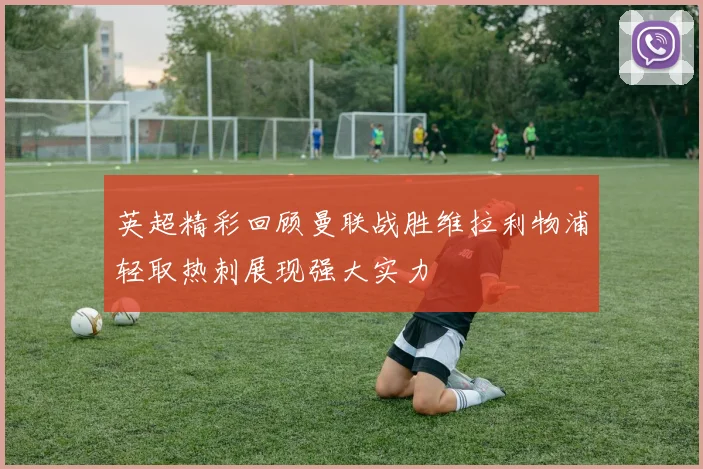 英超精彩回顾曼联战胜维拉利物浦轻取热刺展现强大实力