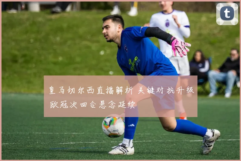 皇马切尔西直播解析 关键对抗升级 欧冠次回合悬念延续
