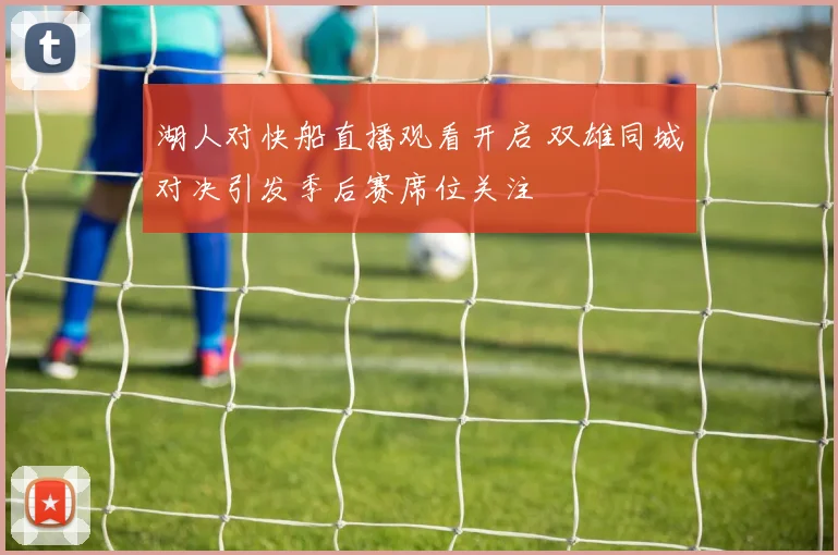 湖人对快船直播观看开启 双雄同城对决引发季后赛席位关注