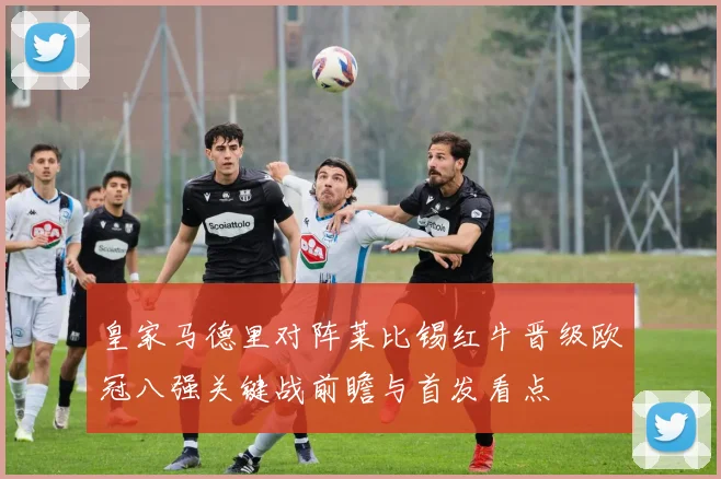 皇家马德里对阵莱比锡红牛晋级欧冠八强关键战前瞻与首发看点